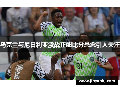 乌克兰与尼日利亚激战正酣比分悬念引人关注