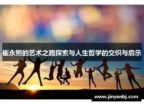 崔永熙的艺术之路探索与人生哲学的交织与启示