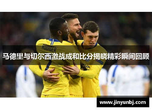 马德里与切尔西激战成和比分揭晓精彩瞬间回顾